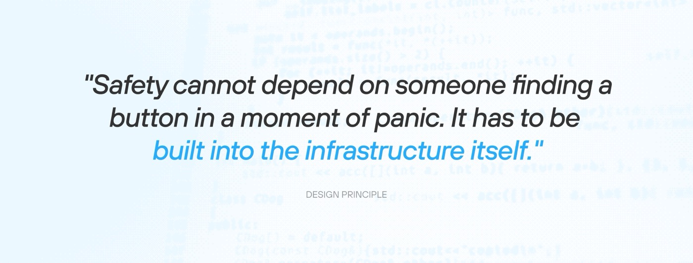 Design principle: Safety cannot depend on someone finding a button in a moment of panic. It has to be built into the infrastructure itself.